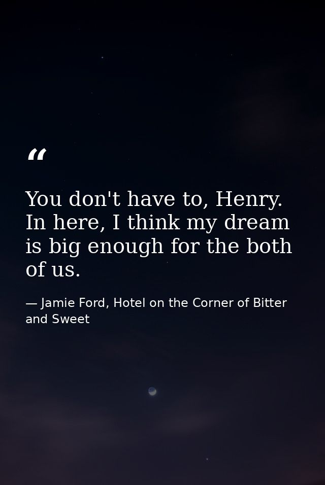You don't have to, Henry. In here, I think my dream is big enough for the both of us. — Jamie Ford, Hotel on the Corner of Bitter and Sweet