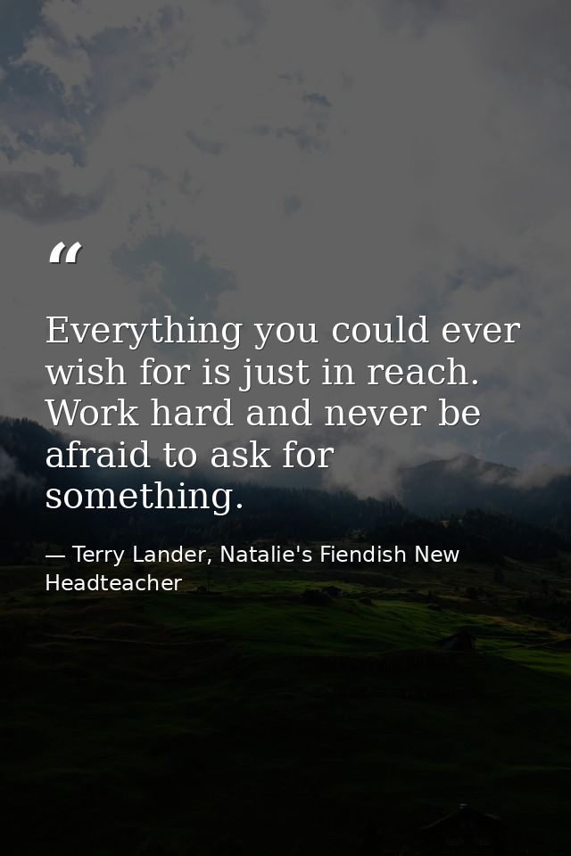 Everything you could ever wish for is just in reach. Work hard and never be afraid to ask for something. — Terry Lander, Natalie's Fiendish New Headteacher