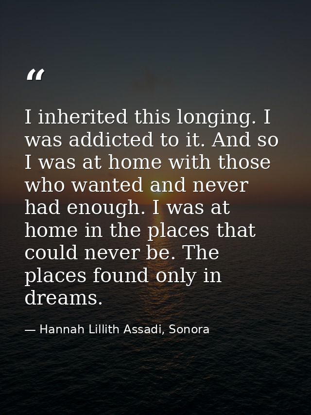 I inherited this longing. I was addicted to it. And so I was at home with those who wanted and never had enough. I was a — Hannah Lillith Assadi, Sonora