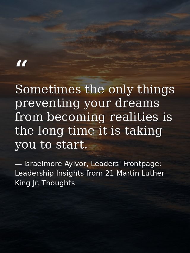 Sometimes the only things preventing your dreams from becoming realities is the long time it is taking you to start. — Israelmore Ayivor, Leaders' Frontpage: Leadership Insights from 21 Martin Luther King Jr. Thoughts