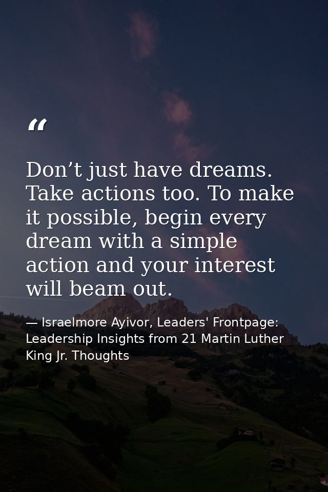 Don’t just have dreams. Take actions too. To make it possible, begin every dream with a simple action and your interest  — Israelmore Ayivor, Leaders' Frontpage: Leadership Insights from 21 Martin Luther King Jr. Thoughts