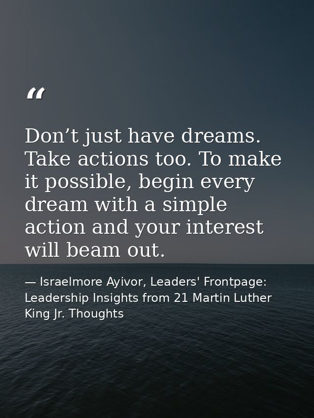 Don’t just have dreams. Take actions too. To make it possible, begin every dream with a simple action and your interest  — Israelmore Ayivor, Leaders' Frontpage: Leadership Insights from 21 Martin Luther King Jr. Thoughts