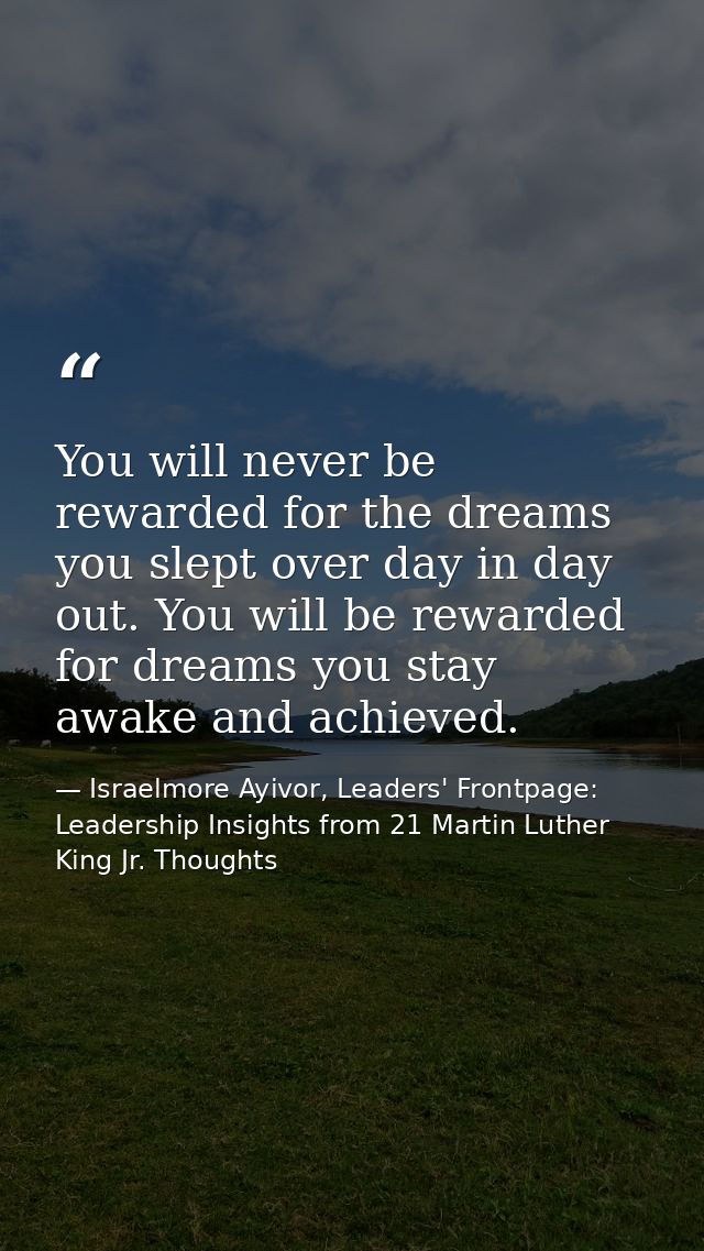 You will never be rewarded for the dreams you slept over day in day out. You will be rewarded for dreams you stay awake  — Israelmore Ayivor, Leaders' Frontpage: Leadership Insights from 21 Martin Luther King Jr. Thoughts
