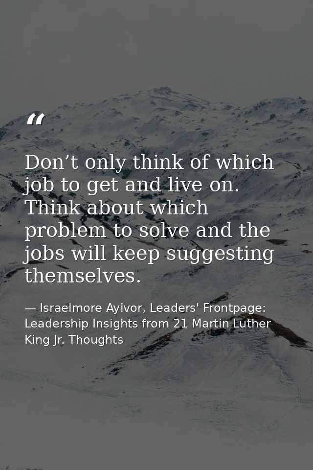 Don’t only think of which job to get and live on. Think about which problem to solve and the jobs will keep suggesting t — Israelmore Ayivor, Leaders' Frontpage: Leadership Insights from 21 Martin Luther King Jr. Thoughts