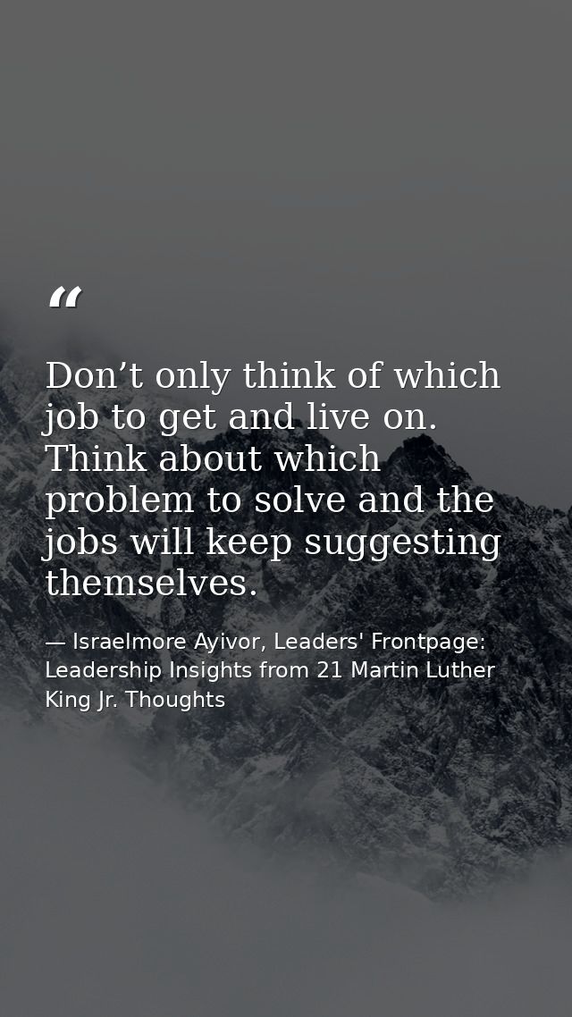 Don’t only think of which job to get and live on. Think about which problem to solve and the jobs will keep suggesting t — Israelmore Ayivor, Leaders' Frontpage: Leadership Insights from 21 Martin Luther King Jr. Thoughts