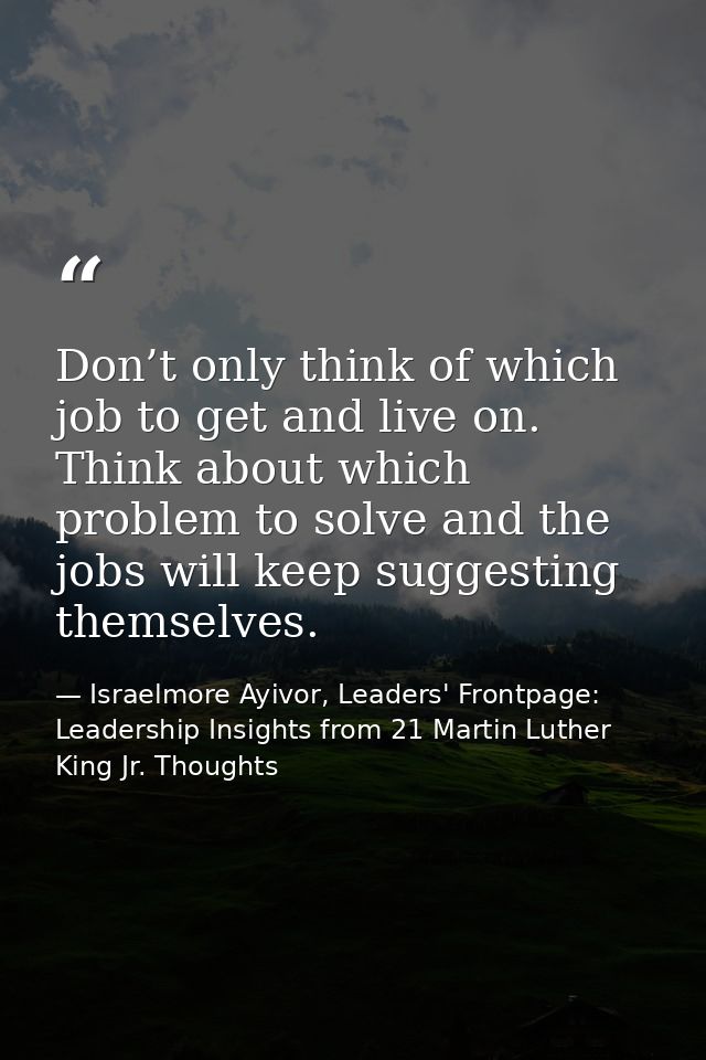Don’t only think of which job to get and live on. Think about which problem to solve and the jobs will keep suggesting t — Israelmore Ayivor, Leaders' Frontpage: Leadership Insights from 21 Martin Luther King Jr. Thoughts