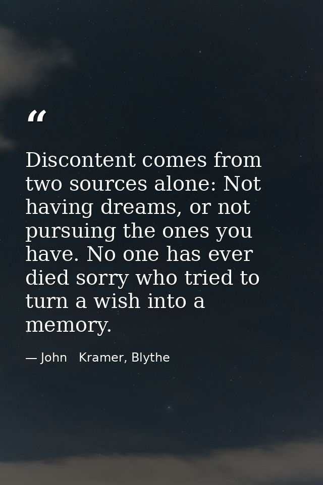 Discontent comes from two sources alone: Not having dreams, or not pursuing the ones you have. No one has ever died sorr — John   Kramer, Blythe