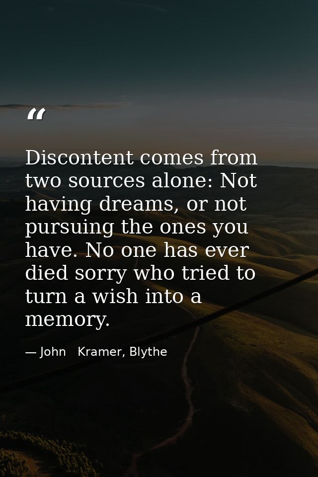 Discontent comes from two sources alone: Not having dreams, or not pursuing the ones you have. No one has ever died sorr — John   Kramer, Blythe