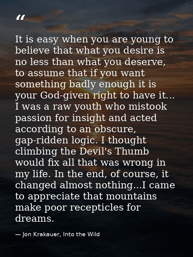 It is easy when you are young to believe that what you desire is no less than what you deserve, to assume that if you wa — Jon Krakauer, Into the Wild