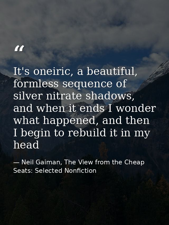 It's oneiric, a beautiful, formless sequence of silver nitrate shadows, and when it ends I wonder what happened, and the — Neil Gaiman, The View from the Cheap Seats: Selected Nonfiction
