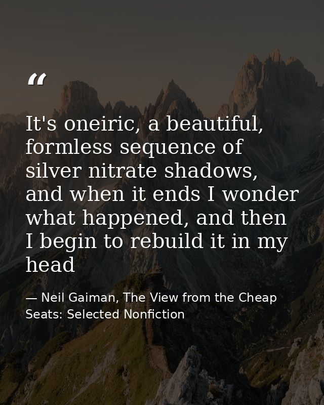 It's oneiric, a beautiful, formless sequence of silver nitrate shadows, and when it ends I wonder what happened, and the — Neil Gaiman, The View from the Cheap Seats: Selected Nonfiction