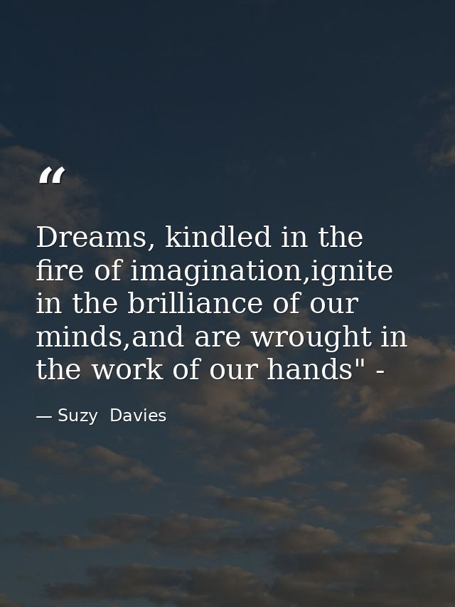 Dreams, kindled in the fire of imagination,ignite in the brilliance of our minds,and are wrought in the work of our hand — Suzy  Davies