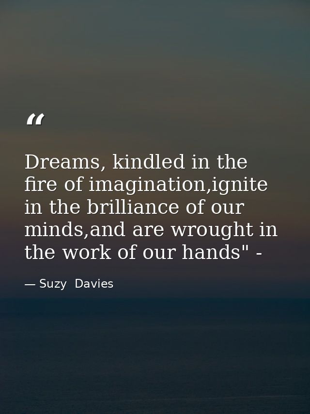 Dreams, kindled in the fire of imagination,ignite in the brilliance of our minds,and are wrought in the work of our hand — Suzy  Davies
