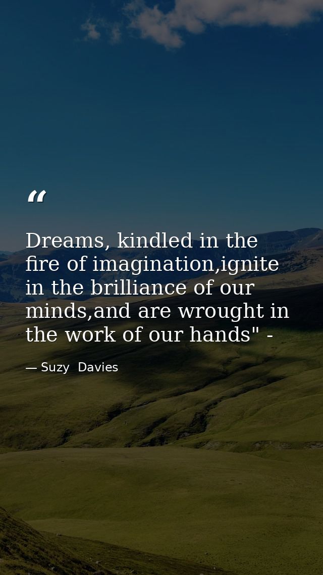 Dreams, kindled in the fire of imagination,ignite in the brilliance of our minds,and are wrought in the work of our hand — Suzy  Davies