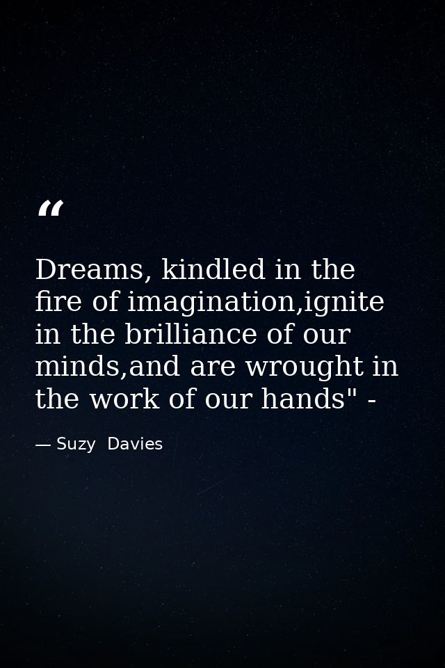 Dreams, kindled in the fire of imagination,ignite in the brilliance of our minds,and are wrought in the work of our hand — Suzy  Davies