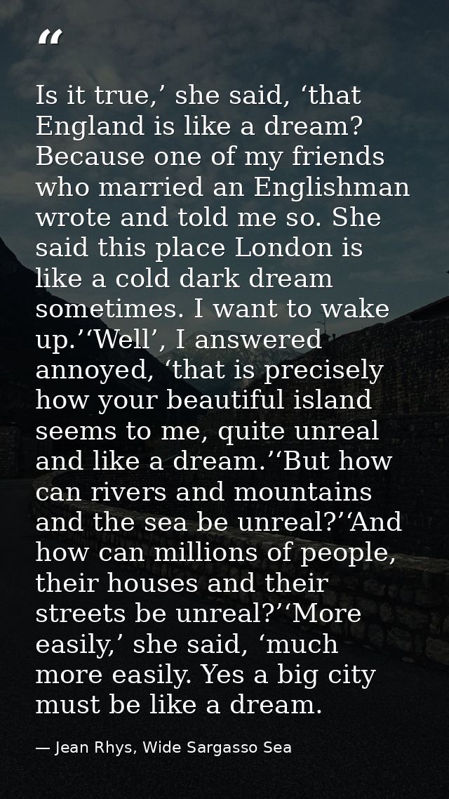Is it true,’ she said, ‘that England is like a dream? Because one of my friends who married an Englishman wrote and told — Jean Rhys, Wide Sargasso Sea