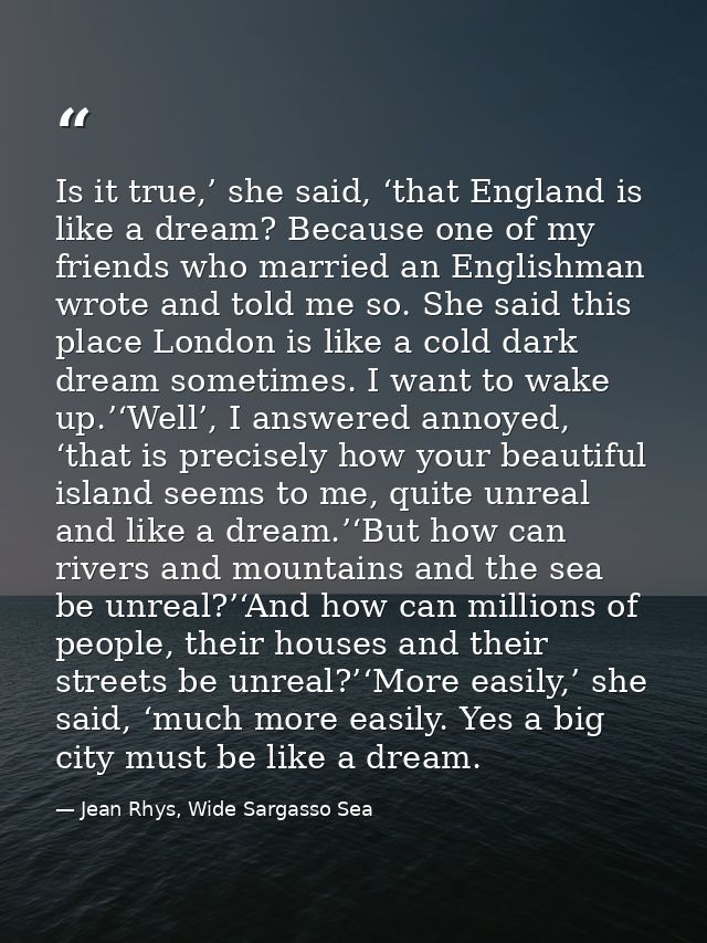 Is it true,’ she said, ‘that England is like a dream? Because one of my friends who married an Englishman wrote and told — Jean Rhys, Wide Sargasso Sea