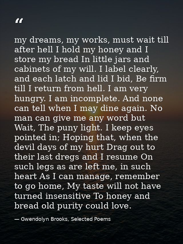 my dreams, my works, must wait till after hell I hold my honey and I store my bread In little jars and cabinets of my wi — Gwendolyn Brooks, Selected Poems