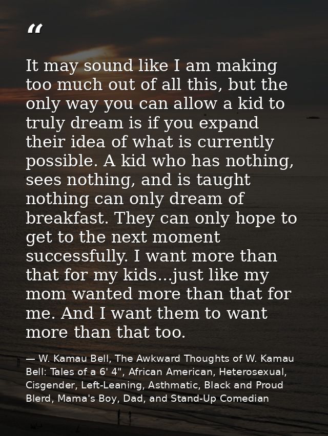 It may sound like I am making too much out of all this, but the only way you can allow a kid to truly dream is if you ex — W. Kamau Bell, The Awkward Thoughts of W. Kamau Bell: Tales of a 6' 4", African American, Heterosexual, Cisgender, Left-Leaning, Asthmatic, Black and Proud Blerd, Mama's Boy, Dad, and Stand-Up Comedian