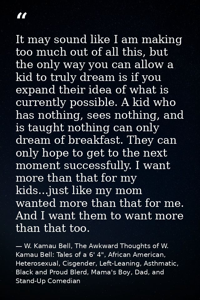 It may sound like I am making too much out of all this, but the only way you can allow a kid to truly dream is if you ex — W. Kamau Bell, The Awkward Thoughts of W. Kamau Bell: Tales of a 6' 4", African American, Heterosexual, Cisgender, Left-Leaning, Asthmatic, Black and Proud Blerd, Mama's Boy, Dad, and Stand-Up Comedian