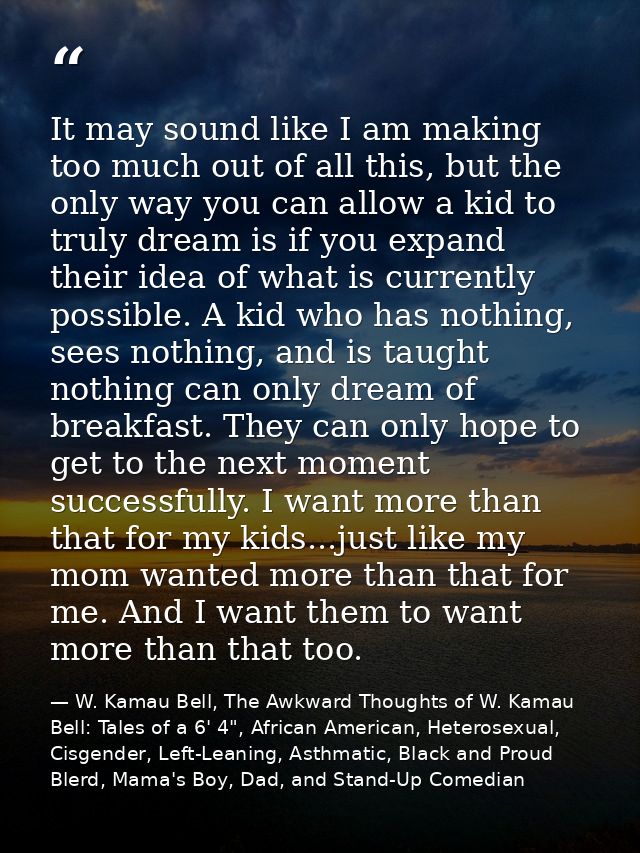 It may sound like I am making too much out of all this, but the only way you can allow a kid to truly dream is if you ex — W. Kamau Bell, The Awkward Thoughts of W. Kamau Bell: Tales of a 6' 4", African American, Heterosexual, Cisgender, Left-Leaning, Asthmatic, Black and Proud Blerd, Mama's Boy, Dad, and Stand-Up Comedian
