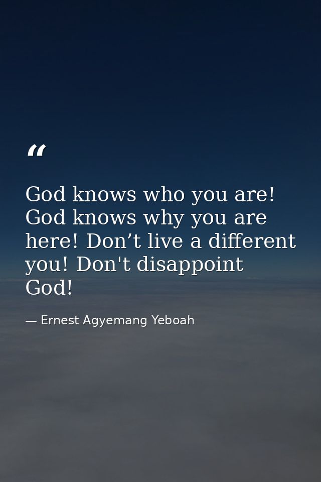 God knows who you are! God knows why you are here! Don’t live a different you! Don't disappoint God! — Ernest Agyemang Yeboah