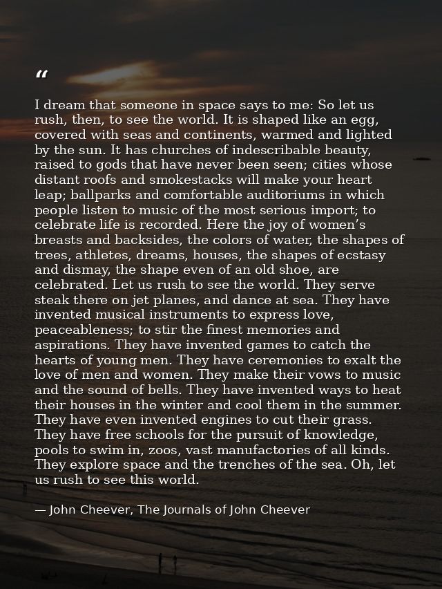 I dream that someone in space says to me: So let us rush, then, to see the world. It is shaped like an egg, covered with — John Cheever, The Journals of John Cheever