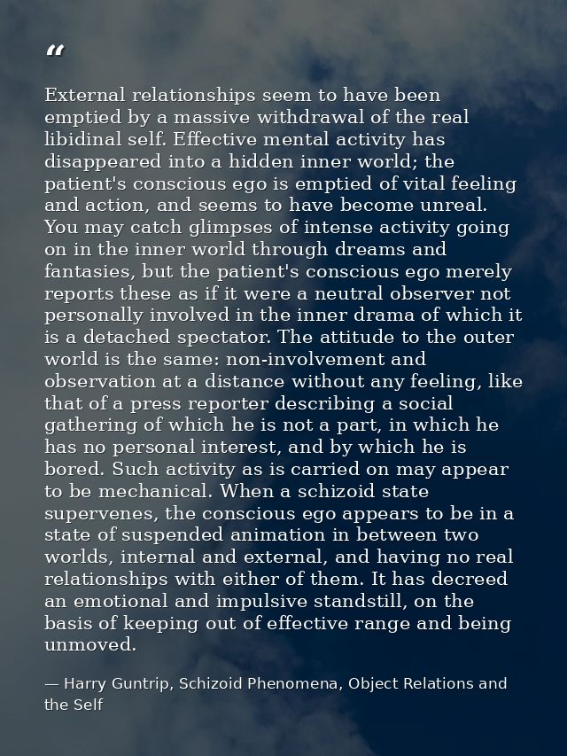 External relationships seem to have been emptied by a massive withdrawal of the real libidinal self. Effective mental ac — Harry Guntrip, Schizoid Phenomena, Object Relations and the Self