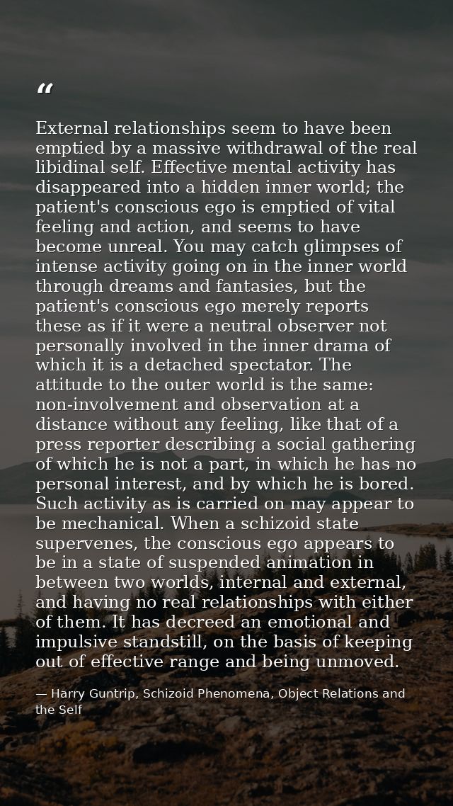 External relationships seem to have been emptied by a massive withdrawal of the real libidinal self. Effective mental ac — Harry Guntrip, Schizoid Phenomena, Object Relations and the Self