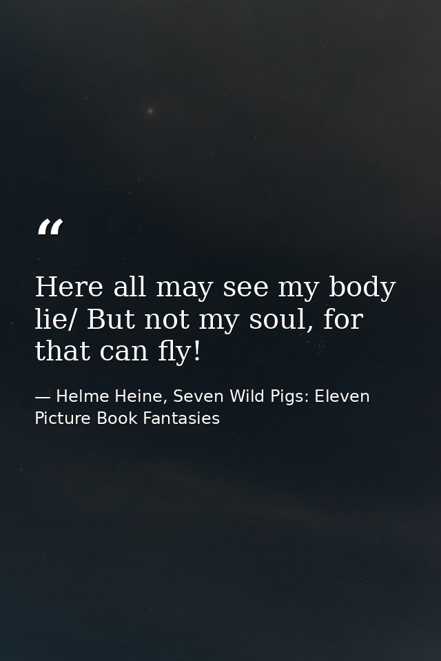 Here all may see my body lie/ But not my soul, for that can fly! — Helme Heine, Seven Wild Pigs: Eleven Picture Book Fantasies