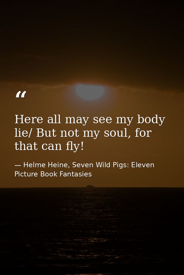 Here all may see my body lie/ But not my soul, for that can fly! — Helme Heine, Seven Wild Pigs: Eleven Picture Book Fantasies