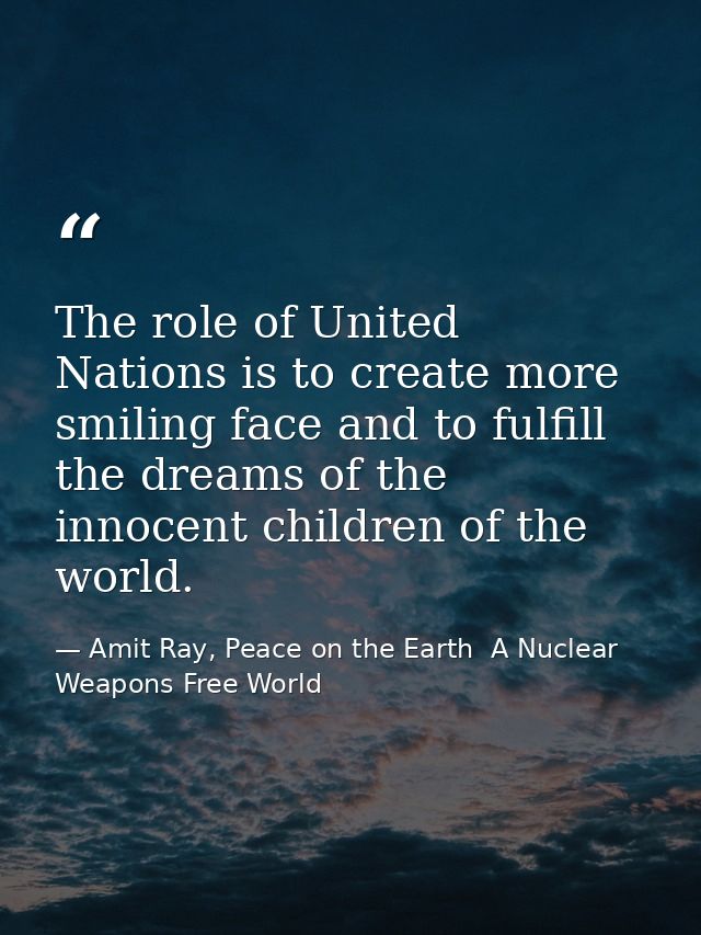 The role of United Nations is to create more smiling face and to fulfill the dreams of the innocent children of the worl — Amit Ray, Peace on the Earth  A Nuclear Weapons Free World