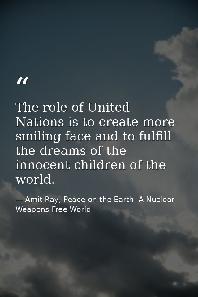 The role of United Nations is to create more smiling face and to fulfill the dreams of the innocent children of the worl — Amit Ray, Peace on the Earth  A Nuclear Weapons Free World