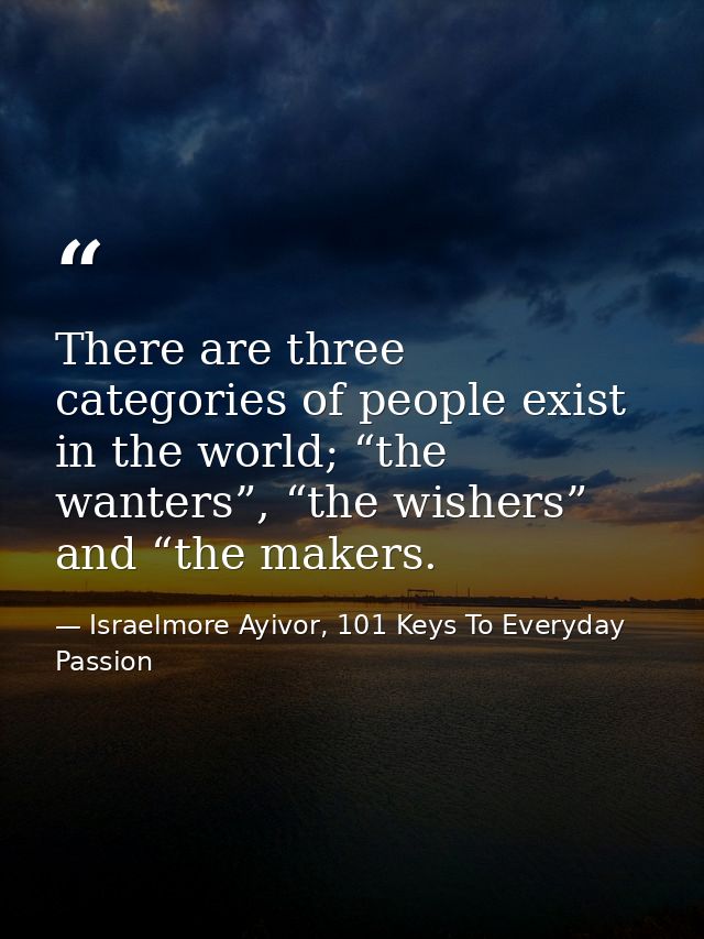 There are three categories of people exist in the world; “the wanters”, “the wishers” and “the makers. — Israelmore Ayivor, 101 Keys To Everyday Passion