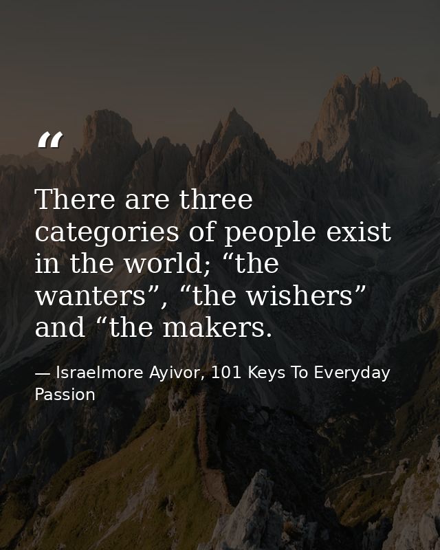 There are three categories of people exist in the world; “the wanters”, “the wishers” and “the makers. — Israelmore Ayivor, 101 Keys To Everyday Passion