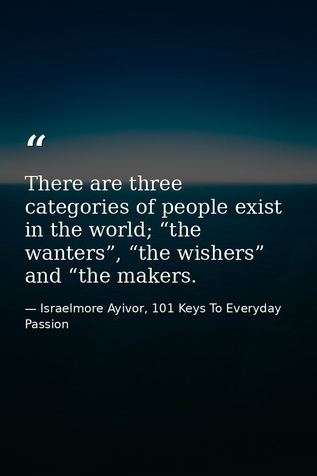 There are three categories of people exist in the world; “the wanters”, “the wishers” and “the makers. — Israelmore Ayivor, 101 Keys To Everyday Passion
