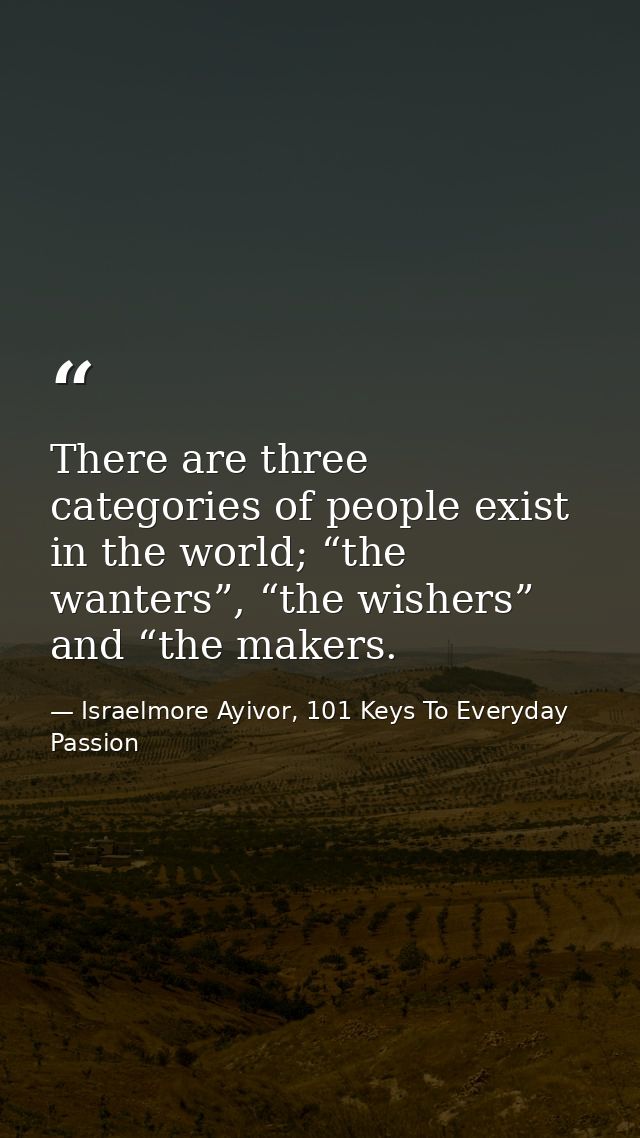 There are three categories of people exist in the world; “the wanters”, “the wishers” and “the makers. — Israelmore Ayivor, 101 Keys To Everyday Passion