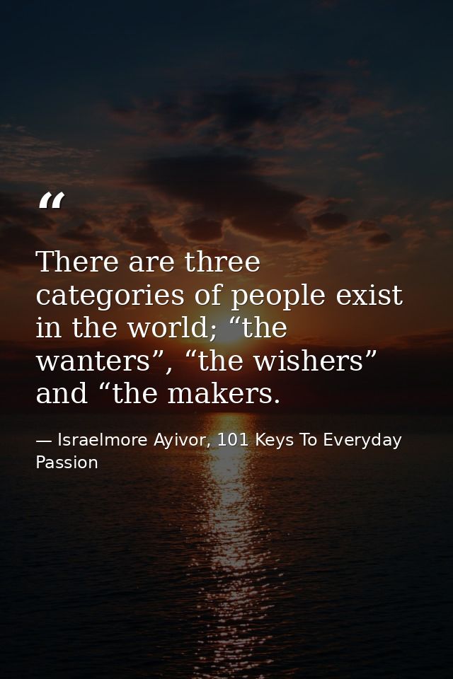 There are three categories of people exist in the world; “the wanters”, “the wishers” and “the makers. — Israelmore Ayivor, 101 Keys To Everyday Passion