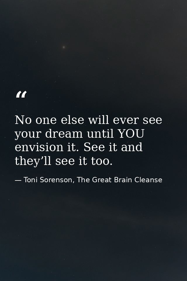 No one else will ever see your dream until YOU envision it. See it and they’ll see it too. — Toni Sorenson, The Great Brain Cleanse