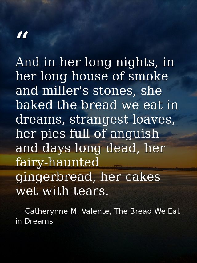 And in her long nights, in her long house of smoke and miller's stones, she baked the bread we eat in dreams, strangest  — Catherynne M. Valente, The Bread We Eat in Dreams