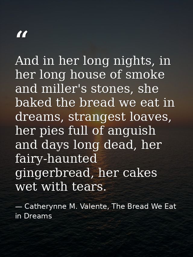 And in her long nights, in her long house of smoke and miller's stones, she baked the bread we eat in dreams, strangest  — Catherynne M. Valente, The Bread We Eat in Dreams