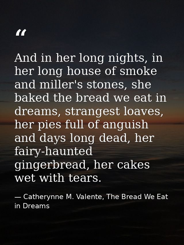 And in her long nights, in her long house of smoke and miller's stones, she baked the bread we eat in dreams, strangest  — Catherynne M. Valente, The Bread We Eat in Dreams