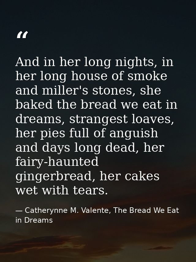 And in her long nights, in her long house of smoke and miller's stones, she baked the bread we eat in dreams, strangest  — Catherynne M. Valente, The Bread We Eat in Dreams