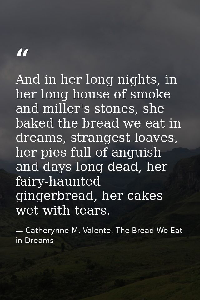 And in her long nights, in her long house of smoke and miller's stones, she baked the bread we eat in dreams, strangest  — Catherynne M. Valente, The Bread We Eat in Dreams
