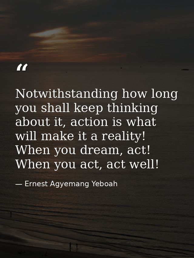Notwithstanding how long you shall keep thinking about it, action is what will make it a reality! When you dream, act! W — Ernest Agyemang Yeboah