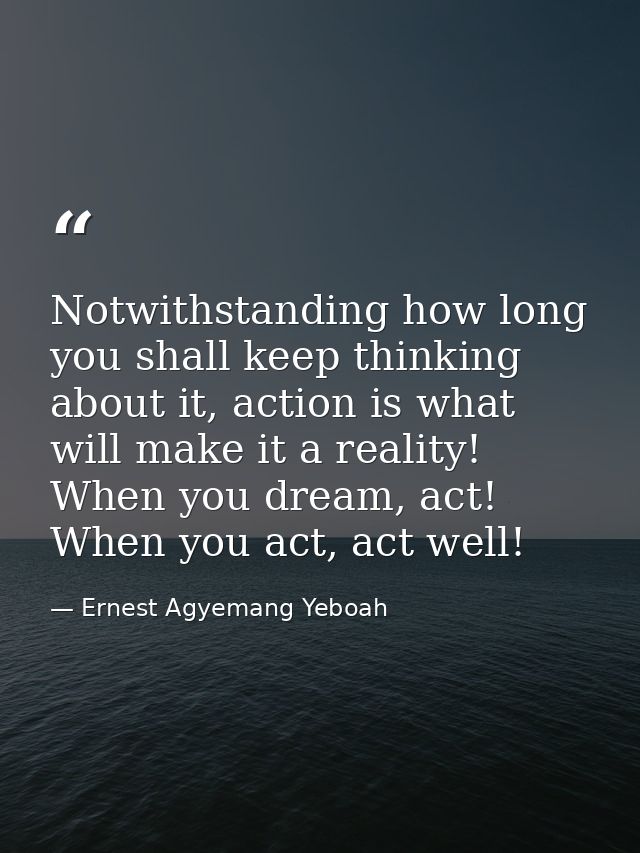 Notwithstanding how long you shall keep thinking about it, action is what will make it a reality! When you dream, act! W — Ernest Agyemang Yeboah