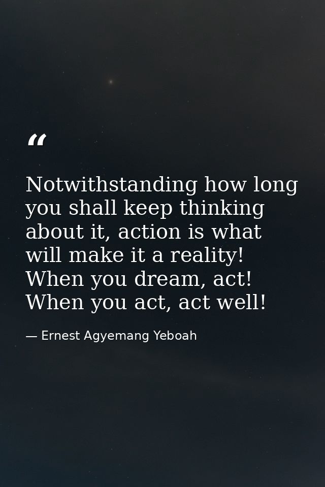 Notwithstanding how long you shall keep thinking about it, action is what will make it a reality! When you dream, act! W — Ernest Agyemang Yeboah