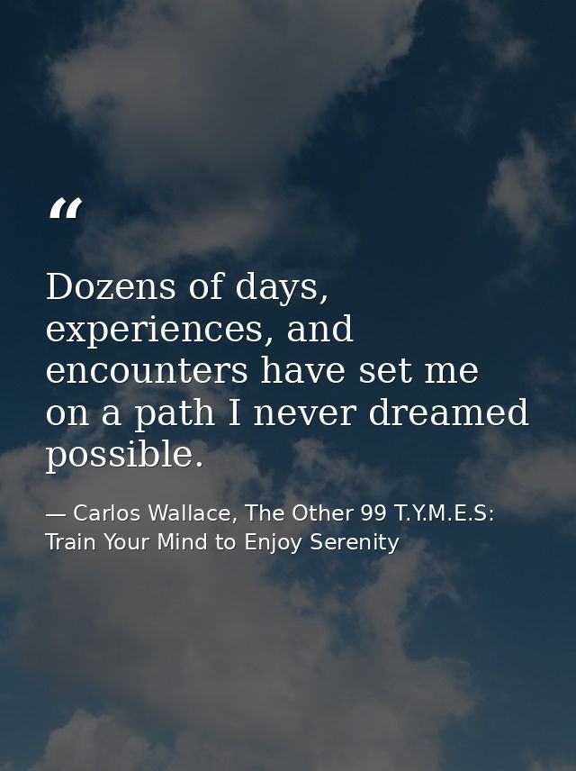 Dozens of days, experiences, and encounters have set me on a path I never dreamed possible. — Carlos Wallace, The Other 99 T.Y.M.E.S: Train Your Mind to Enjoy Serenity