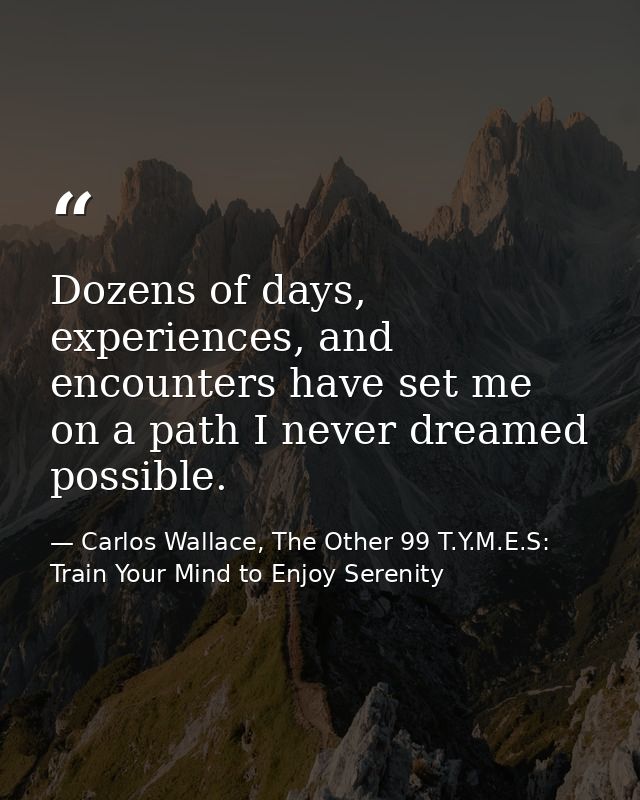Dozens of days, experiences, and encounters have set me on a path I never dreamed possible. — Carlos Wallace, The Other 99 T.Y.M.E.S: Train Your Mind to Enjoy Serenity