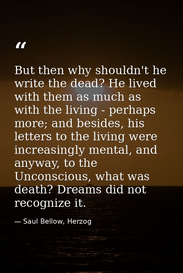 But then why shouldn't he write the dead? He lived with them as much as with the living - perhaps more; and besides, his — Saul Bellow, Herzog